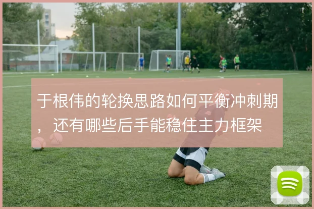 于根伟的轮换思路如何平衡冲刺期，还有哪些后手能稳住主力框架