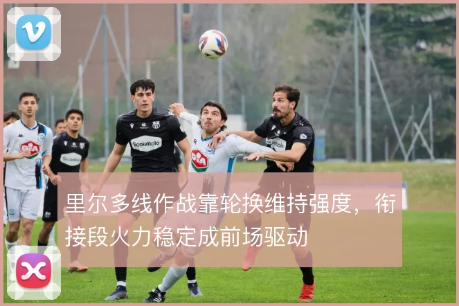 里尔多线作战靠轮换维持强度，衔接段火力稳定成前场驱动