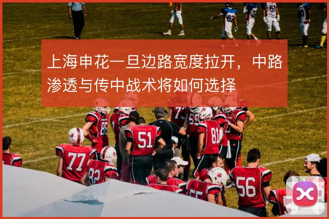 上海申花一旦边路宽度拉开,中路渗透与传中战术将如何选择
