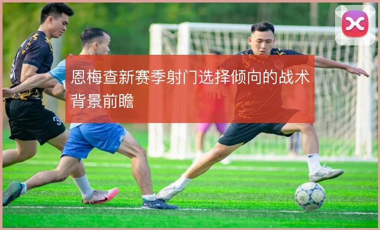 恩梅查新赛季射门选择倾向的战术背景前瞻