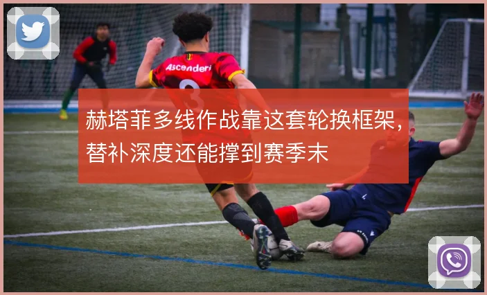赫塔菲多线作战靠这套轮换框架，替补深度还能撑到赛季末