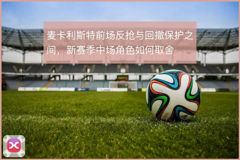麦卡利斯特前场反抢与回撤保护之间，新赛季中场角色如何取舍