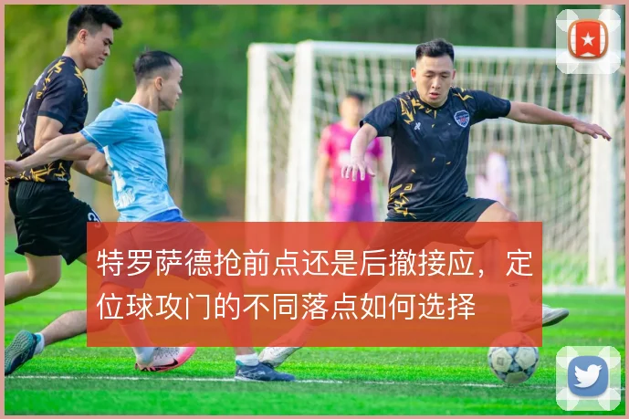 特罗萨德抢前点还是后撤接应，定位球攻门的不同落点如何选择