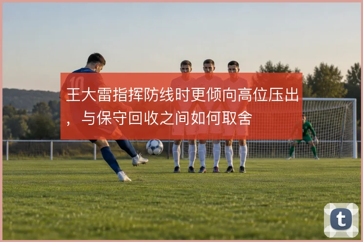王大雷指挥防线时更倾向高位压出，与保守回收之间如何取舍