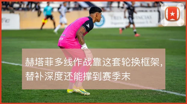 赫塔菲多线作战靠这套轮换框架，替补深度还能撑到赛季末