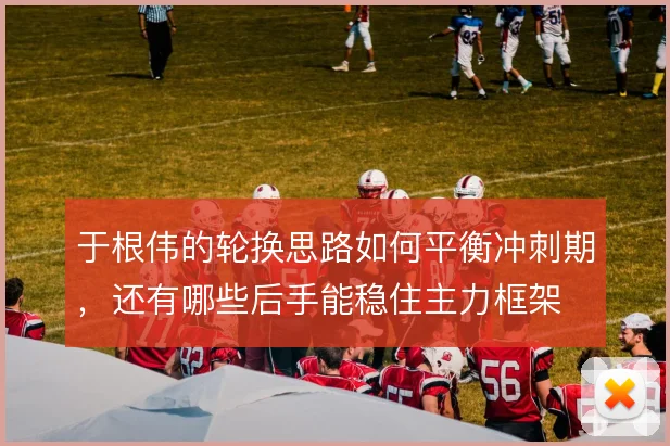 于根伟的轮换思路如何平衡冲刺期，还有哪些后手能稳住主力框架