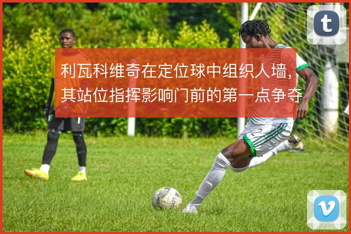 利瓦科维奇在定位球中组织人墙，其站位指挥影响门前的第一点争夺