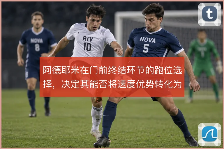 阿德耶米在门前终结环节的跑位选择,决定其能否将速度优势转化为进球