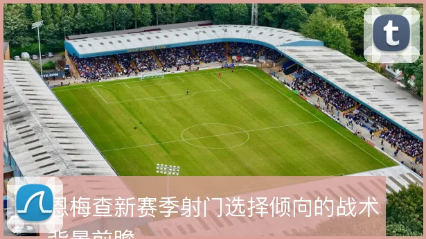 恩梅查新赛季射门选择倾向的战术背景前瞻