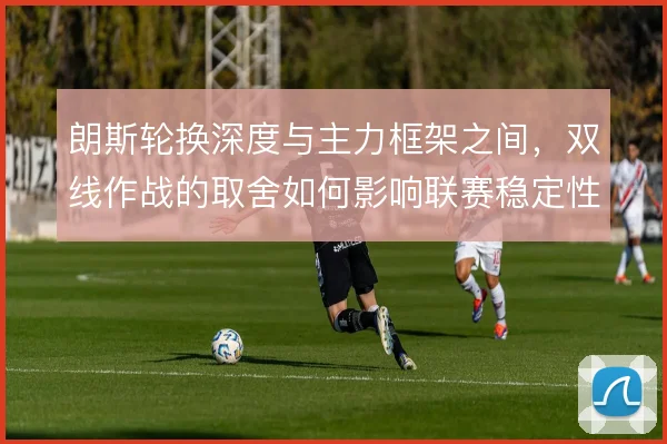 朗斯轮换深度与主力框架之间，双线作战的取舍如何影响联赛稳定性