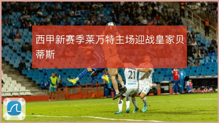 西甲新赛季莱万特主场迎战皇家贝蒂斯