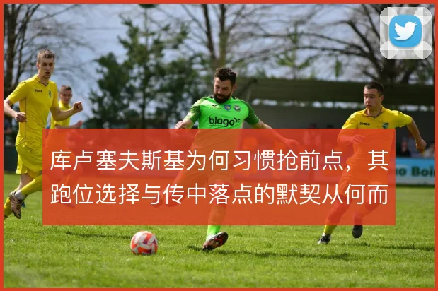 库卢塞夫斯基为何习惯抢前点，其跑位选择与传中落点的默契从何而来