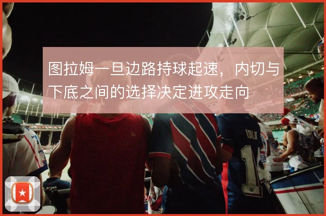 图拉姆一旦边路持球起速，内切与下底之间的选择决定进攻走向