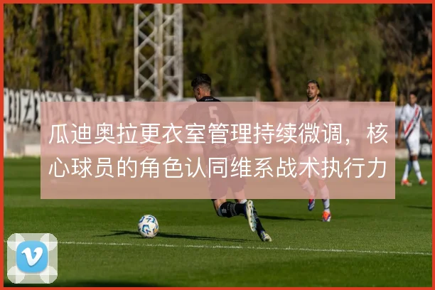 瓜迪奥拉更衣室管理持续微调，核心球员的角色认同维系战术执行力