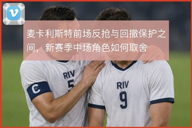 麦卡利斯特前场反抢与回撤保护之间,新赛季中场角色如何取舍